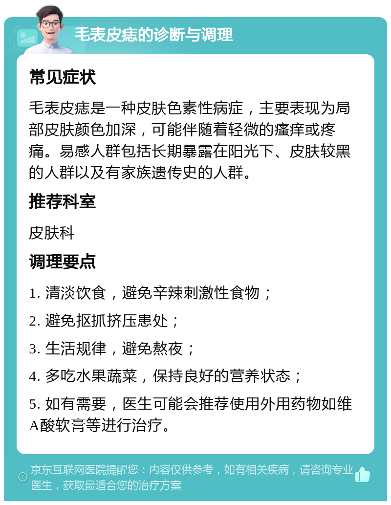 毛表皮痣的诊断与调理 常见症状 毛表皮痣是一种皮肤色素性病症，主要表现为局部皮肤颜色加深，可能伴随着轻微的瘙痒或疼痛。易感人群包括长期暴露在阳光下、皮肤较黑的人群以及有家族遗传史的人群。 推荐科室 皮肤科 调理要点 1. 清淡饮食，避免辛辣刺激性食物； 2. 避免抠抓挤压患处； 3. 生活规律，避免熬夜； 4. 多吃水果蔬菜，保持良好的营养状态； 5. 如有需要，医生可能会推荐使用外用药物如维A酸软膏等进行治疗。