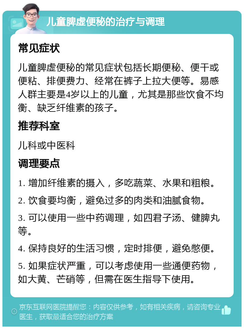 儿童脾虚便秘的治疗与调理 常见症状 儿童脾虚便秘的常见症状包括长期便秘、便干或便粘、排便费力、经常在裤子上拉大便等。易感人群主要是4岁以上的儿童，尤其是那些饮食不均衡、缺乏纤维素的孩子。 推荐科室 儿科或中医科 调理要点 1. 增加纤维素的摄入，多吃蔬菜、水果和粗粮。 2. 饮食要均衡，避免过多的肉类和油腻食物。 3. 可以使用一些中药调理，如四君子汤、健脾丸等。 4. 保持良好的生活习惯，定时排便，避免憋便。 5. 如果症状严重，可以考虑使用一些通便药物，如大黄、芒硝等，但需在医生指导下使用。