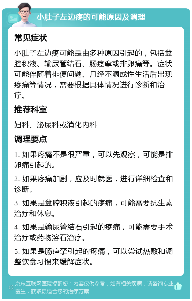 小肚子左边疼的可能原因及调理 常见症状 小肚子左边疼可能是由多种原因引起的，包括盆腔积液、输尿管结石、肠痉挛或排卵痛等。症状可能伴随着排便问题、月经不调或性生活后出现疼痛等情况，需要根据具体情况进行诊断和治疗。 推荐科室 妇科、泌尿科或消化内科 调理要点 1. 如果疼痛不是很严重，可以先观察，可能是排卵痛引起的。 2. 如果疼痛加剧，应及时就医，进行详细检查和诊断。 3. 如果是盆腔积液引起的疼痛，可能需要抗生素治疗和休息。 4. 如果是输尿管结石引起的疼痛，可能需要手术治疗或药物溶石治疗。 5. 如果是肠痉挛引起的疼痛，可以尝试热敷和调整饮食习惯来缓解症状。