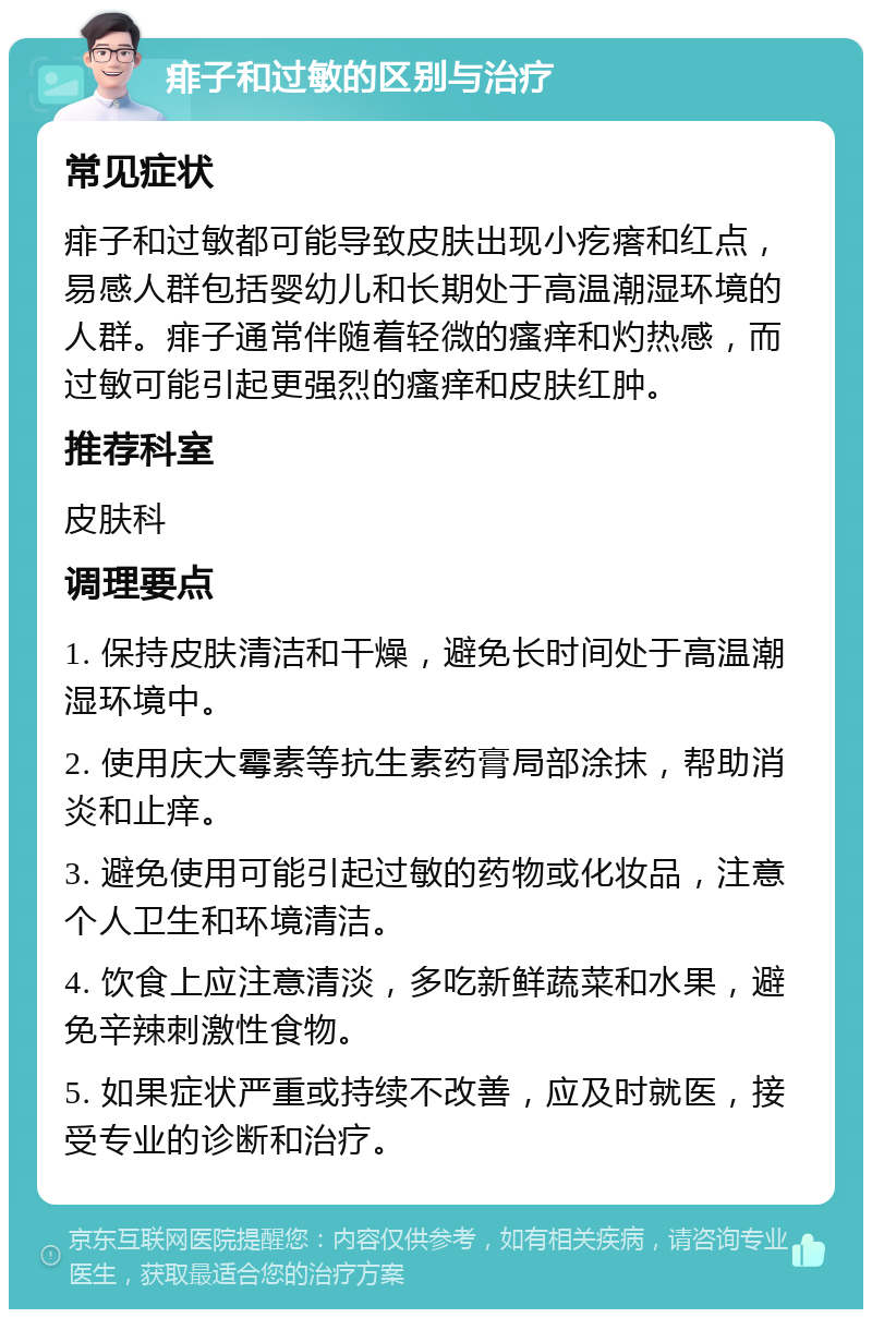 痱子和过敏的区别与治疗 常见症状 痱子和过敏都可能导致皮肤出现小疙瘩和红点，易感人群包括婴幼儿和长期处于高温潮湿环境的人群。痱子通常伴随着轻微的瘙痒和灼热感，而过敏可能引起更强烈的瘙痒和皮肤红肿。 推荐科室 皮肤科 调理要点 1. 保持皮肤清洁和干燥，避免长时间处于高温潮湿环境中。 2. 使用庆大霉素等抗生素药膏局部涂抹，帮助消炎和止痒。 3. 避免使用可能引起过敏的药物或化妆品，注意个人卫生和环境清洁。 4. 饮食上应注意清淡，多吃新鲜蔬菜和水果，避免辛辣刺激性食物。 5. 如果症状严重或持续不改善，应及时就医，接受专业的诊断和治疗。