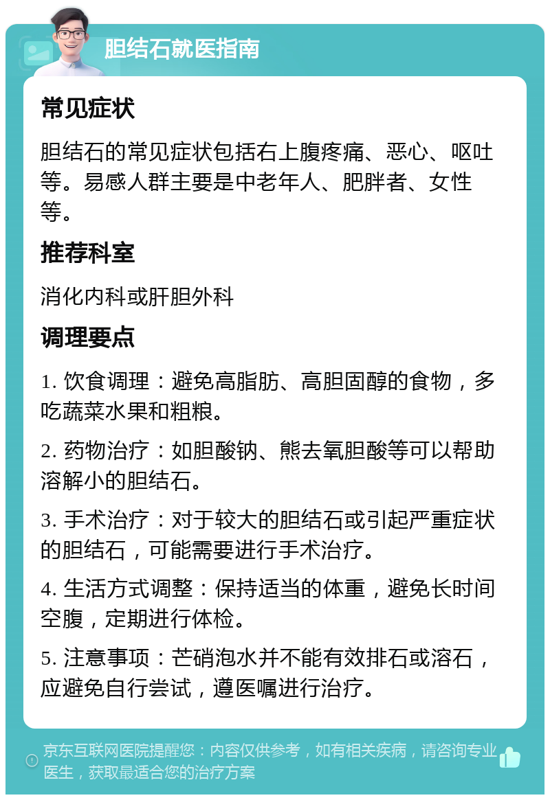 胆结石就医指南 常见症状 胆结石的常见症状包括右上腹疼痛、恶心、呕吐等。易感人群主要是中老年人、肥胖者、女性等。 推荐科室 消化内科或肝胆外科 调理要点 1. 饮食调理：避免高脂肪、高胆固醇的食物，多吃蔬菜水果和粗粮。 2. 药物治疗：如胆酸钠、熊去氧胆酸等可以帮助溶解小的胆结石。 3. 手术治疗：对于较大的胆结石或引起严重症状的胆结石，可能需要进行手术治疗。 4. 生活方式调整：保持适当的体重，避免长时间空腹，定期进行体检。 5. 注意事项：芒硝泡水并不能有效排石或溶石，应避免自行尝试，遵医嘱进行治疗。