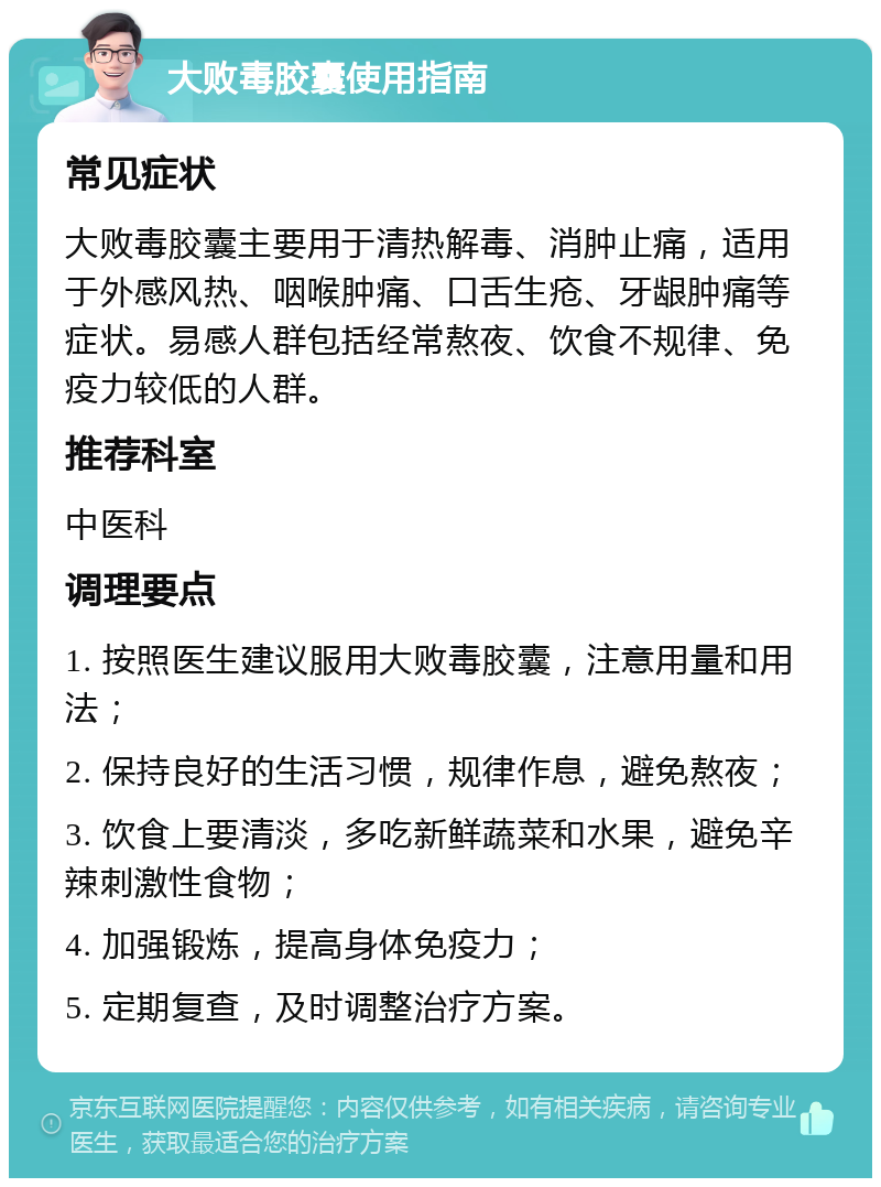 大败毒胶囊使用指南 常见症状 大败毒胶囊主要用于清热解毒、消肿止痛，适用于外感风热、咽喉肿痛、口舌生疮、牙龈肿痛等症状。易感人群包括经常熬夜、饮食不规律、免疫力较低的人群。 推荐科室 中医科 调理要点 1. 按照医生建议服用大败毒胶囊，注意用量和用法； 2. 保持良好的生活习惯，规律作息，避免熬夜； 3. 饮食上要清淡，多吃新鲜蔬菜和水果，避免辛辣刺激性食物； 4. 加强锻炼，提高身体免疫力； 5. 定期复查，及时调整治疗方案。