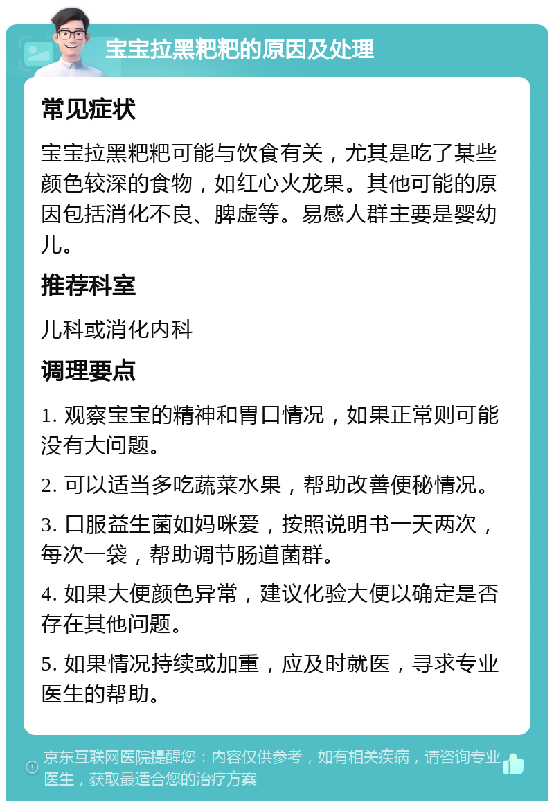 宝宝拉黑粑粑的原因及处理 常见症状 宝宝拉黑粑粑可能与饮食有关，尤其是吃了某些颜色较深的食物，如红心火龙果。其他可能的原因包括消化不良、脾虚等。易感人群主要是婴幼儿。 推荐科室 儿科或消化内科 调理要点 1. 观察宝宝的精神和胃口情况，如果正常则可能没有大问题。 2. 可以适当多吃蔬菜水果，帮助改善便秘情况。 3. 口服益生菌如妈咪爱，按照说明书一天两次，每次一袋，帮助调节肠道菌群。 4. 如果大便颜色异常，建议化验大便以确定是否存在其他问题。 5. 如果情况持续或加重，应及时就医，寻求专业医生的帮助。