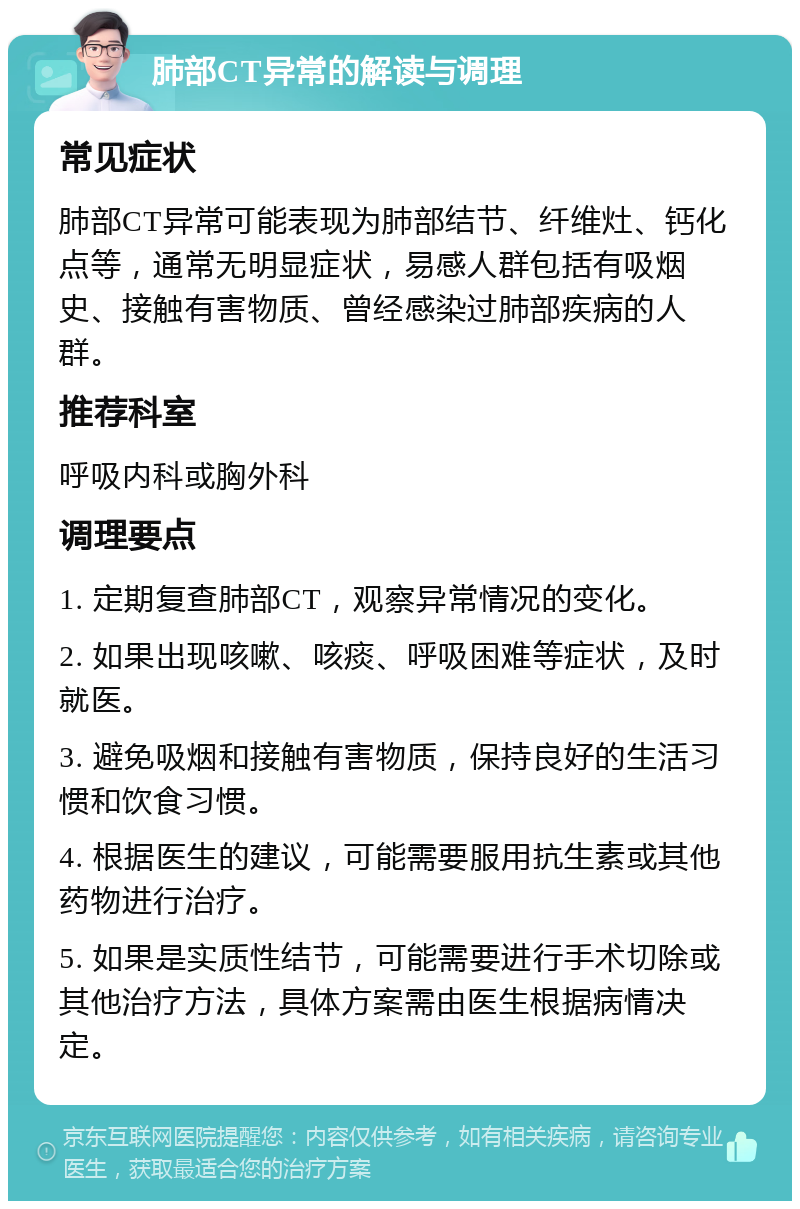 肺部CT异常的解读与调理 常见症状 肺部CT异常可能表现为肺部结节、纤维灶、钙化点等，通常无明显症状，易感人群包括有吸烟史、接触有害物质、曾经感染过肺部疾病的人群。 推荐科室 呼吸内科或胸外科 调理要点 1. 定期复查肺部CT，观察异常情况的变化。 2. 如果出现咳嗽、咳痰、呼吸困难等症状，及时就医。 3. 避免吸烟和接触有害物质，保持良好的生活习惯和饮食习惯。 4. 根据医生的建议，可能需要服用抗生素或其他药物进行治疗。 5. 如果是实质性结节，可能需要进行手术切除或其他治疗方法，具体方案需由医生根据病情决定。