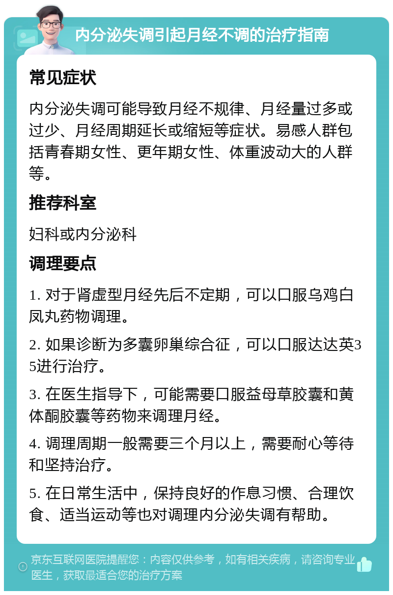 内分泌失调引起月经不调的治疗指南 常见症状 内分泌失调可能导致月经不规律、月经量过多或过少、月经周期延长或缩短等症状。易感人群包括青春期女性、更年期女性、体重波动大的人群等。 推荐科室 妇科或内分泌科 调理要点 1. 对于肾虚型月经先后不定期，可以口服乌鸡白凤丸药物调理。 2. 如果诊断为多囊卵巢综合征，可以口服达达英35进行治疗。 3. 在医生指导下，可能需要口服益母草胶囊和黄体酮胶囊等药物来调理月经。 4. 调理周期一般需要三个月以上，需要耐心等待和坚持治疗。 5. 在日常生活中，保持良好的作息习惯、合理饮食、适当运动等也对调理内分泌失调有帮助。