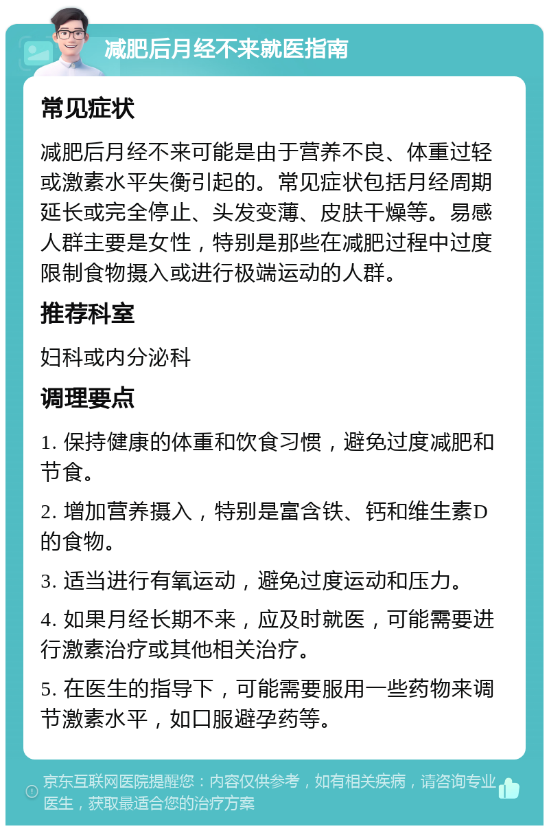 减肥后月经不来就医指南 常见症状 减肥后月经不来可能是由于营养不良、体重过轻或激素水平失衡引起的。常见症状包括月经周期延长或完全停止、头发变薄、皮肤干燥等。易感人群主要是女性，特别是那些在减肥过程中过度限制食物摄入或进行极端运动的人群。 推荐科室 妇科或内分泌科 调理要点 1. 保持健康的体重和饮食习惯，避免过度减肥和节食。 2. 增加营养摄入，特别是富含铁、钙和维生素D的食物。 3. 适当进行有氧运动，避免过度运动和压力。 4. 如果月经长期不来，应及时就医，可能需要进行激素治疗或其他相关治疗。 5. 在医生的指导下，可能需要服用一些药物来调节激素水平，如口服避孕药等。