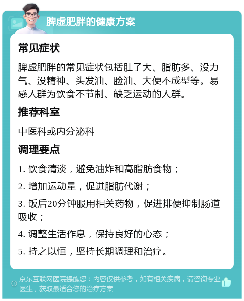 脾虚肥胖的健康方案 常见症状 脾虚肥胖的常见症状包括肚子大、脂肪多、没力气、没精神、头发油、脸油、大便不成型等。易感人群为饮食不节制、缺乏运动的人群。 推荐科室 中医科或内分泌科 调理要点 1. 饮食清淡，避免油炸和高脂肪食物； 2. 增加运动量，促进脂肪代谢； 3. 饭后20分钟服用相关药物，促进排便抑制肠道吸收； 4. 调整生活作息，保持良好的心态； 5. 持之以恒，坚持长期调理和治疗。