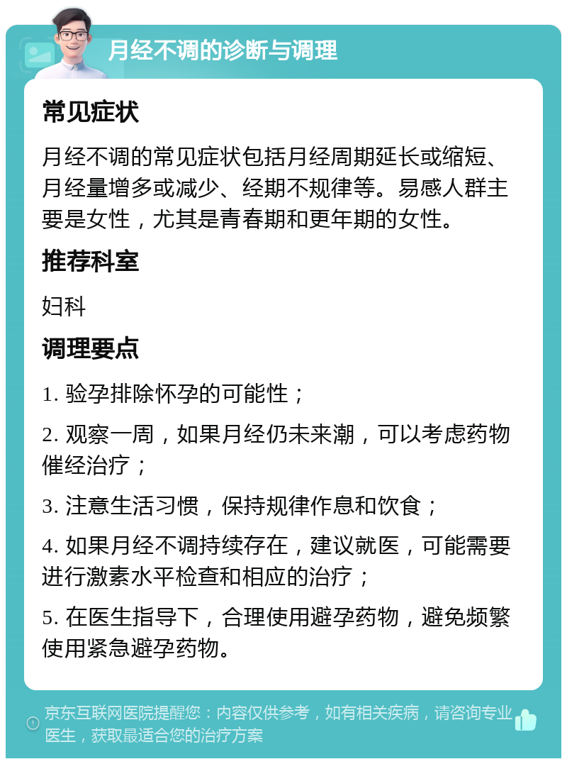 月经不调的诊断与调理 常见症状 月经不调的常见症状包括月经周期延长或缩短、月经量增多或减少、经期不规律等。易感人群主要是女性，尤其是青春期和更年期的女性。 推荐科室 妇科 调理要点 1. 验孕排除怀孕的可能性； 2. 观察一周，如果月经仍未来潮，可以考虑药物催经治疗； 3. 注意生活习惯，保持规律作息和饮食； 4. 如果月经不调持续存在，建议就医，可能需要进行激素水平检查和相应的治疗； 5. 在医生指导下，合理使用避孕药物，避免频繁使用紧急避孕药物。