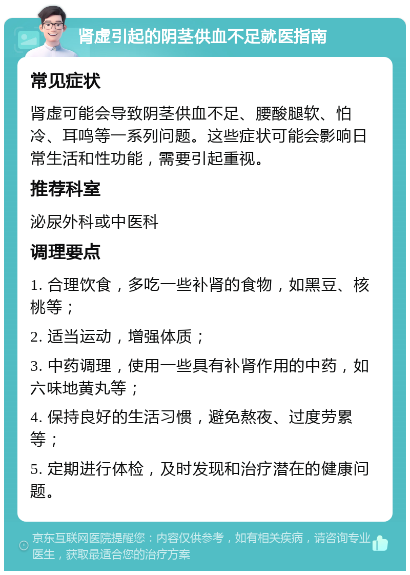 肾虚引起的阴茎供血不足就医指南 常见症状 肾虚可能会导致阴茎供血不足、腰酸腿软、怕冷、耳鸣等一系列问题。这些症状可能会影响日常生活和性功能，需要引起重视。 推荐科室 泌尿外科或中医科 调理要点 1. 合理饮食，多吃一些补肾的食物，如黑豆、核桃等； 2. 适当运动，增强体质； 3. 中药调理，使用一些具有补肾作用的中药，如六味地黄丸等； 4. 保持良好的生活习惯，避免熬夜、过度劳累等； 5. 定期进行体检，及时发现和治疗潜在的健康问题。