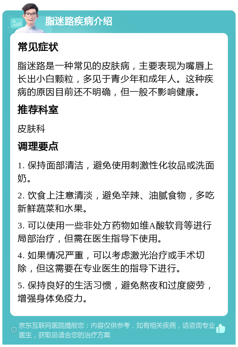 脂迷路疾病介绍 常见症状 脂迷路是一种常见的皮肤病，主要表现为嘴唇上长出小白颗粒，多见于青少年和成年人。这种疾病的原因目前还不明确，但一般不影响健康。 推荐科室 皮肤科 调理要点 1. 保持面部清洁，避免使用刺激性化妆品或洗面奶。 2. 饮食上注意清淡，避免辛辣、油腻食物，多吃新鲜蔬菜和水果。 3. 可以使用一些非处方药物如维A酸软膏等进行局部治疗，但需在医生指导下使用。 4. 如果情况严重，可以考虑激光治疗或手术切除，但这需要在专业医生的指导下进行。 5. 保持良好的生活习惯，避免熬夜和过度疲劳，增强身体免疫力。