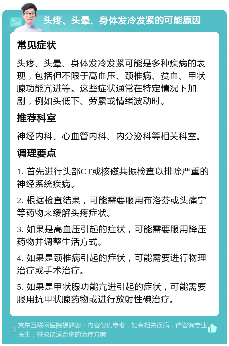 头疼、头晕、身体发冷发紧的可能原因 常见症状 头疼、头晕、身体发冷发紧可能是多种疾病的表现，包括但不限于高血压、颈椎病、贫血、甲状腺功能亢进等。这些症状通常在特定情况下加剧，例如头低下、劳累或情绪波动时。 推荐科室 神经内科、心血管内科、内分泌科等相关科室。 调理要点 1. 首先进行头部CT或核磁共振检查以排除严重的神经系统疾病。 2. 根据检查结果，可能需要服用布洛芬或头痛宁等药物来缓解头疼症状。 3. 如果是高血压引起的症状，可能需要服用降压药物并调整生活方式。 4. 如果是颈椎病引起的症状，可能需要进行物理治疗或手术治疗。 5. 如果是甲状腺功能亢进引起的症状，可能需要服用抗甲状腺药物或进行放射性碘治疗。