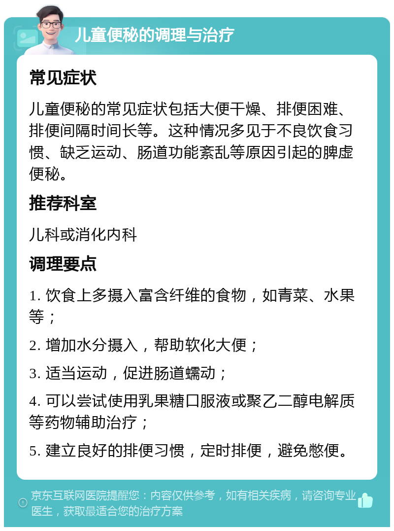 儿童便秘的调理与治疗 常见症状 儿童便秘的常见症状包括大便干燥、排便困难、排便间隔时间长等。这种情况多见于不良饮食习惯、缺乏运动、肠道功能紊乱等原因引起的脾虚便秘。 推荐科室 儿科或消化内科 调理要点 1. 饮食上多摄入富含纤维的食物，如青菜、水果等； 2. 增加水分摄入，帮助软化大便； 3. 适当运动，促进肠道蠕动； 4. 可以尝试使用乳果糖口服液或聚乙二醇电解质等药物辅助治疗； 5. 建立良好的排便习惯，定时排便，避免憋便。