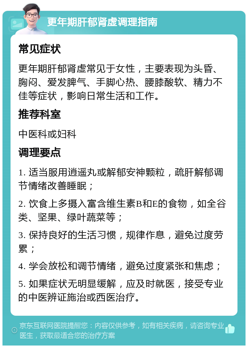 更年期肝郁肾虚调理指南 常见症状 更年期肝郁肾虚常见于女性，主要表现为头昏、胸闷、爱发脾气、手脚心热、腰膝酸软、精力不佳等症状，影响日常生活和工作。 推荐科室 中医科或妇科 调理要点 1. 适当服用逍遥丸或解郁安神颗粒，疏肝解郁调节情绪改善睡眠； 2. 饮食上多摄入富含维生素B和E的食物，如全谷类、坚果、绿叶蔬菜等； 3. 保持良好的生活习惯，规律作息，避免过度劳累； 4. 学会放松和调节情绪，避免过度紧张和焦虑； 5. 如果症状无明显缓解，应及时就医，接受专业的中医辨证施治或西医治疗。