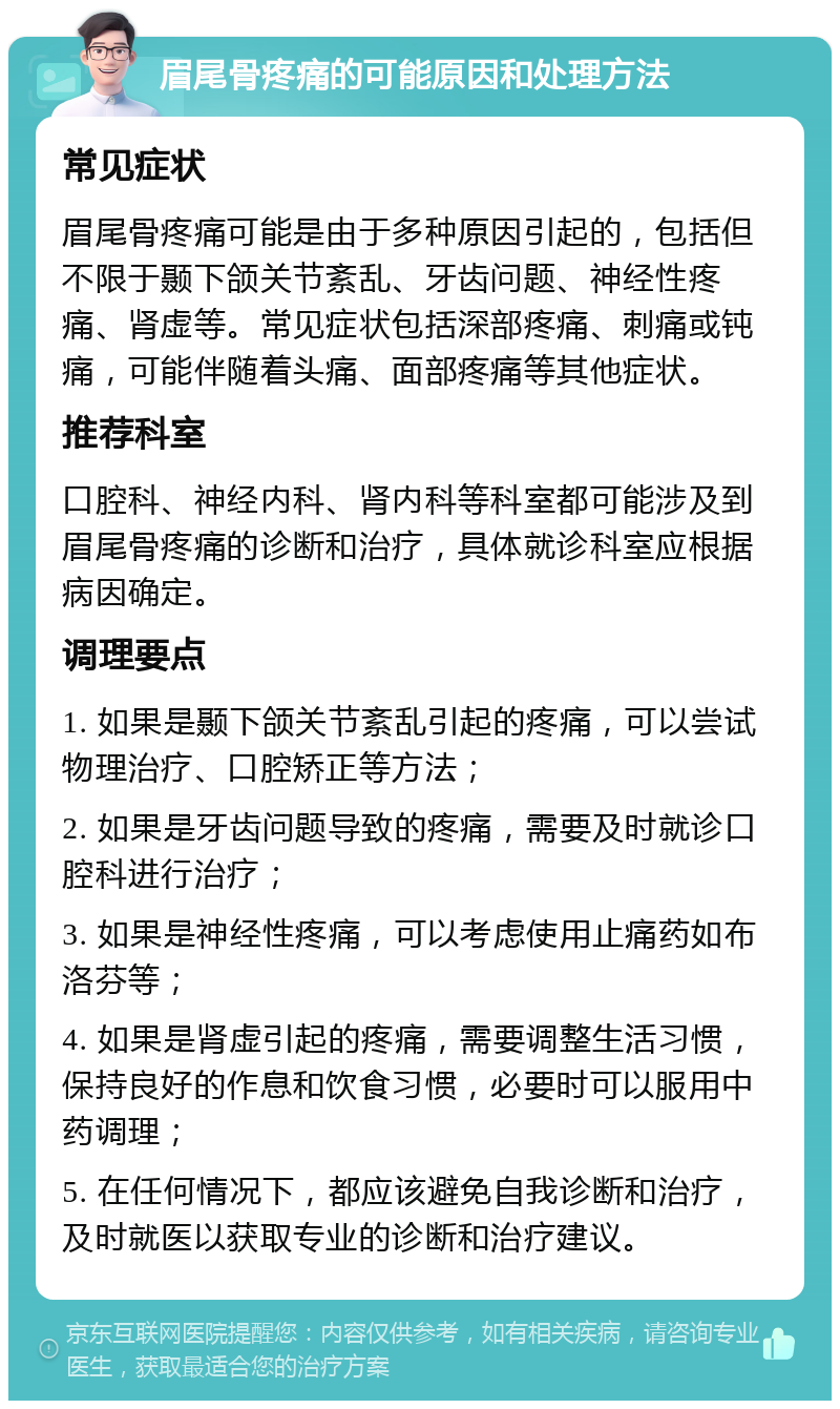 眉尾骨疼痛的可能原因和处理方法 常见症状 眉尾骨疼痛可能是由于多种原因引起的，包括但不限于颞下颌关节紊乱、牙齿问题、神经性疼痛、肾虚等。常见症状包括深部疼痛、刺痛或钝痛，可能伴随着头痛、面部疼痛等其他症状。 推荐科室 口腔科、神经内科、肾内科等科室都可能涉及到眉尾骨疼痛的诊断和治疗，具体就诊科室应根据病因确定。 调理要点 1. 如果是颞下颌关节紊乱引起的疼痛，可以尝试物理治疗、口腔矫正等方法； 2. 如果是牙齿问题导致的疼痛，需要及时就诊口腔科进行治疗； 3. 如果是神经性疼痛，可以考虑使用止痛药如布洛芬等； 4. 如果是肾虚引起的疼痛，需要调整生活习惯，保持良好的作息和饮食习惯，必要时可以服用中药调理； 5. 在任何情况下，都应该避免自我诊断和治疗，及时就医以获取专业的诊断和治疗建议。