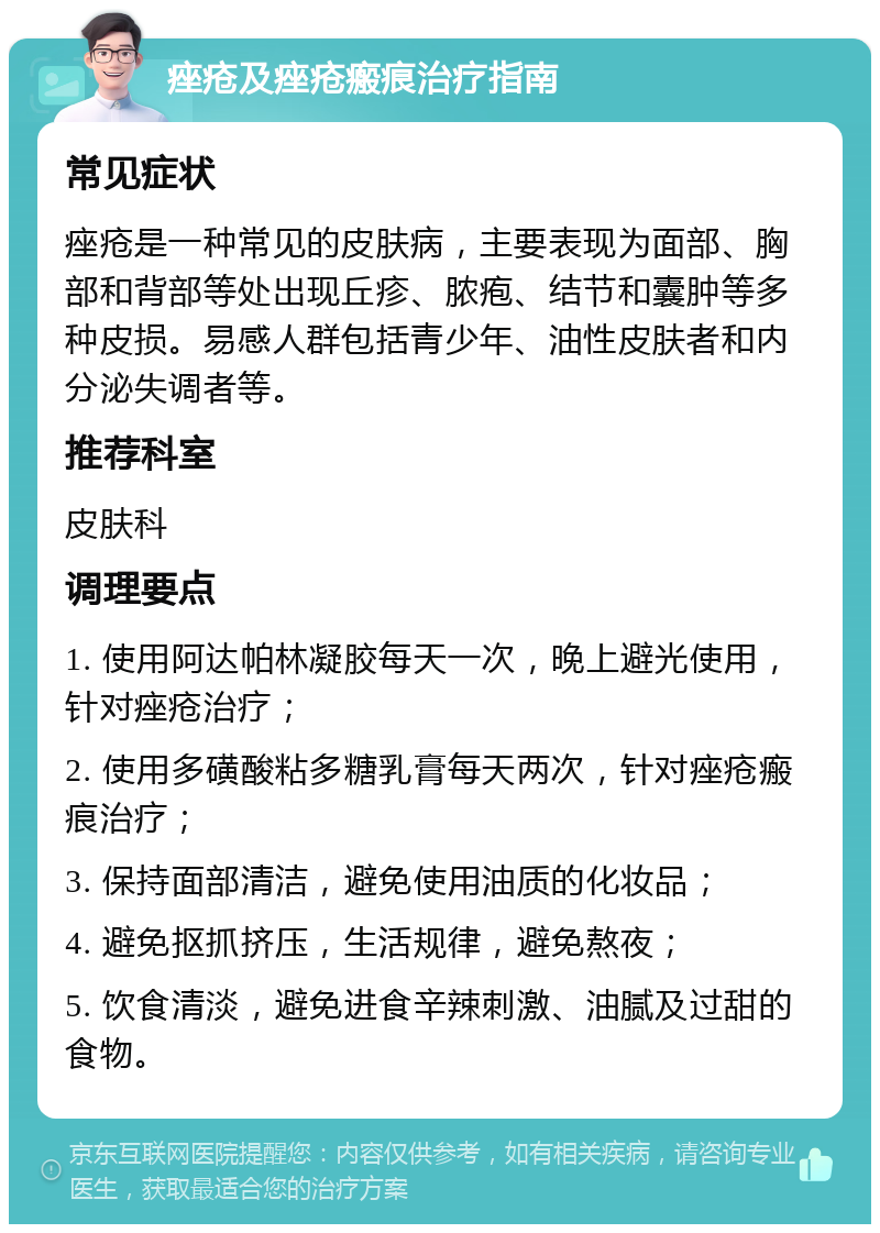 痤疮及痤疮瘢痕治疗指南 常见症状 痤疮是一种常见的皮肤病，主要表现为面部、胸部和背部等处出现丘疹、脓疱、结节和囊肿等多种皮损。易感人群包括青少年、油性皮肤者和内分泌失调者等。 推荐科室 皮肤科 调理要点 1. 使用阿达帕林凝胶每天一次，晚上避光使用，针对痤疮治疗； 2. 使用多磺酸粘多糖乳膏每天两次，针对痤疮瘢痕治疗； 3. 保持面部清洁，避免使用油质的化妆品； 4. 避免抠抓挤压，生活规律，避免熬夜； 5. 饮食清淡，避免进食辛辣刺激、油腻及过甜的食物。