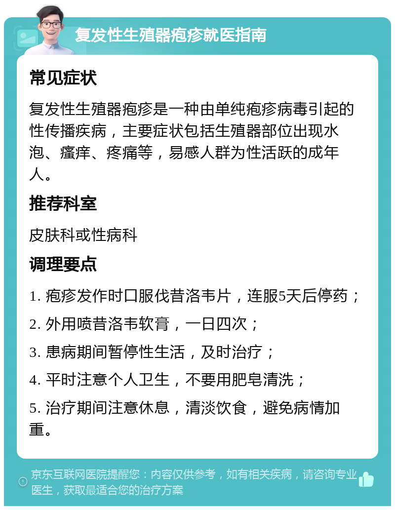 复发性生殖器疱疹就医指南 常见症状 复发性生殖器疱疹是一种由单纯疱疹病毒引起的性传播疾病，主要症状包括生殖器部位出现水泡、瘙痒、疼痛等，易感人群为性活跃的成年人。 推荐科室 皮肤科或性病科 调理要点 1. 疱疹发作时口服伐昔洛韦片，连服5天后停药； 2. 外用喷昔洛韦软膏，一日四次； 3. 患病期间暂停性生活，及时治疗； 4. 平时注意个人卫生，不要用肥皂清洗； 5. 治疗期间注意休息，清淡饮食，避免病情加重。