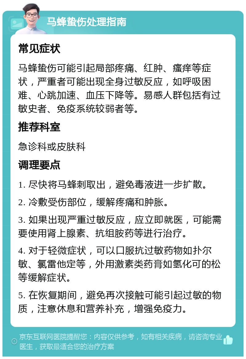 马蜂蛰伤处理指南 常见症状 马蜂蛰伤可能引起局部疼痛、红肿、瘙痒等症状，严重者可能出现全身过敏反应，如呼吸困难、心跳加速、血压下降等。易感人群包括有过敏史者、免疫系统较弱者等。 推荐科室 急诊科或皮肤科 调理要点 1. 尽快将马蜂刺取出，避免毒液进一步扩散。 2. 冷敷受伤部位，缓解疼痛和肿胀。 3. 如果出现严重过敏反应，应立即就医，可能需要使用肾上腺素、抗组胺药等进行治疗。 4. 对于轻微症状，可以口服抗过敏药物如扑尔敏、氯雷他定等，外用激素类药膏如氢化可的松等缓解症状。 5. 在恢复期间，避免再次接触可能引起过敏的物质，注意休息和营养补充，增强免疫力。