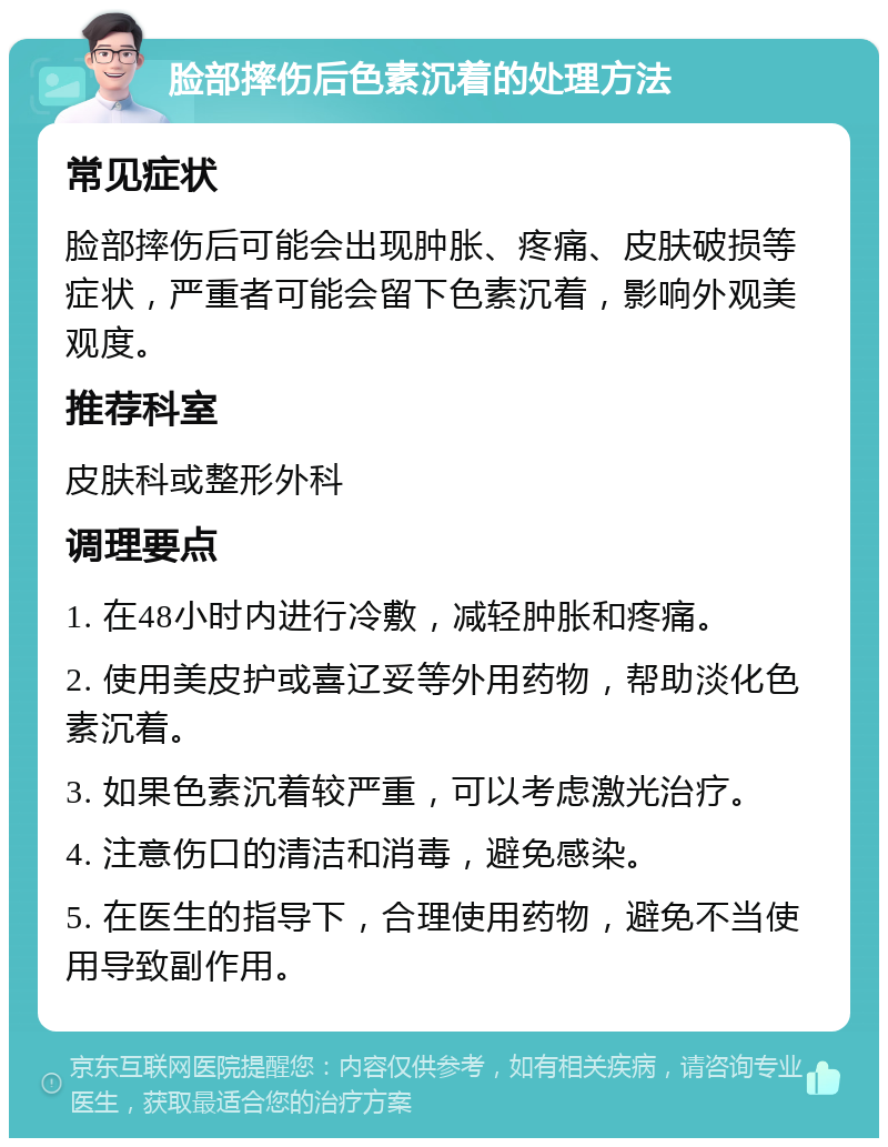 脸部摔伤后色素沉着的处理方法 常见症状 脸部摔伤后可能会出现肿胀、疼痛、皮肤破损等症状，严重者可能会留下色素沉着，影响外观美观度。 推荐科室 皮肤科或整形外科 调理要点 1. 在48小时内进行冷敷，减轻肿胀和疼痛。 2. 使用美皮护或喜辽妥等外用药物，帮助淡化色素沉着。 3. 如果色素沉着较严重，可以考虑激光治疗。 4. 注意伤口的清洁和消毒，避免感染。 5. 在医生的指导下，合理使用药物，避免不当使用导致副作用。