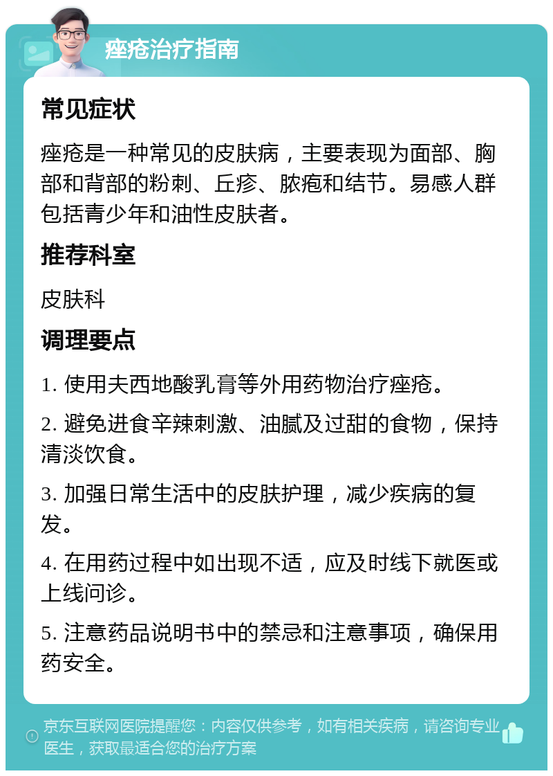 痤疮治疗指南 常见症状 痤疮是一种常见的皮肤病，主要表现为面部、胸部和背部的粉刺、丘疹、脓疱和结节。易感人群包括青少年和油性皮肤者。 推荐科室 皮肤科 调理要点 1. 使用夫西地酸乳膏等外用药物治疗痤疮。 2. 避免进食辛辣刺激、油腻及过甜的食物，保持清淡饮食。 3. 加强日常生活中的皮肤护理，减少疾病的复发。 4. 在用药过程中如出现不适，应及时线下就医或上线问诊。 5. 注意药品说明书中的禁忌和注意事项，确保用药安全。