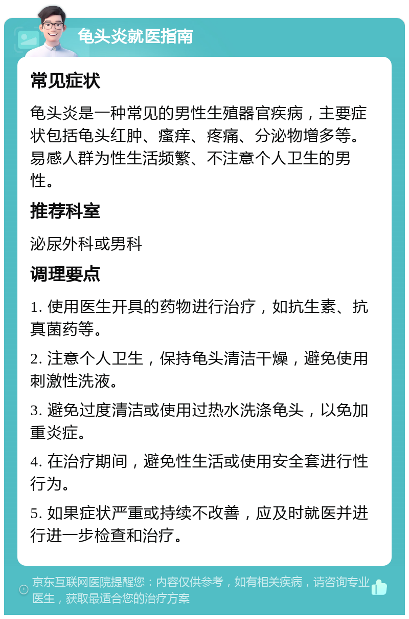 龟头炎就医指南 常见症状 龟头炎是一种常见的男性生殖器官疾病，主要症状包括龟头红肿、瘙痒、疼痛、分泌物增多等。易感人群为性生活频繁、不注意个人卫生的男性。 推荐科室 泌尿外科或男科 调理要点 1. 使用医生开具的药物进行治疗，如抗生素、抗真菌药等。 2. 注意个人卫生，保持龟头清洁干燥，避免使用刺激性洗液。 3. 避免过度清洁或使用过热水洗涤龟头，以免加重炎症。 4. 在治疗期间，避免性生活或使用安全套进行性行为。 5. 如果症状严重或持续不改善，应及时就医并进行进一步检查和治疗。