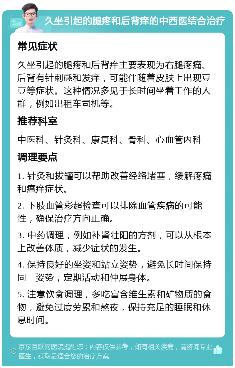 久坐引起的腿疼和后背痒的中西医结合治疗 常见症状 久坐引起的腿疼和后背痒主要表现为右腿疼痛、后背有针刺感和发痒，可能伴随着皮肤上出现豆豆等症状。这种情况多见于长时间坐着工作的人群，例如出租车司机等。 推荐科室 中医科、针灸科、康复科、骨科、心血管内科 调理要点 1. 针灸和拔罐可以帮助改善经络堵塞，缓解疼痛和瘙痒症状。 2. 下肢血管彩超检查可以排除血管疾病的可能性，确保治疗方向正确。 3. 中药调理，例如补肾壮阳的方剂，可以从根本上改善体质，减少症状的发生。 4. 保持良好的坐姿和站立姿势，避免长时间保持同一姿势，定期活动和伸展身体。 5. 注意饮食调理，多吃富含维生素和矿物质的食物，避免过度劳累和熬夜，保持充足的睡眠和休息时间。