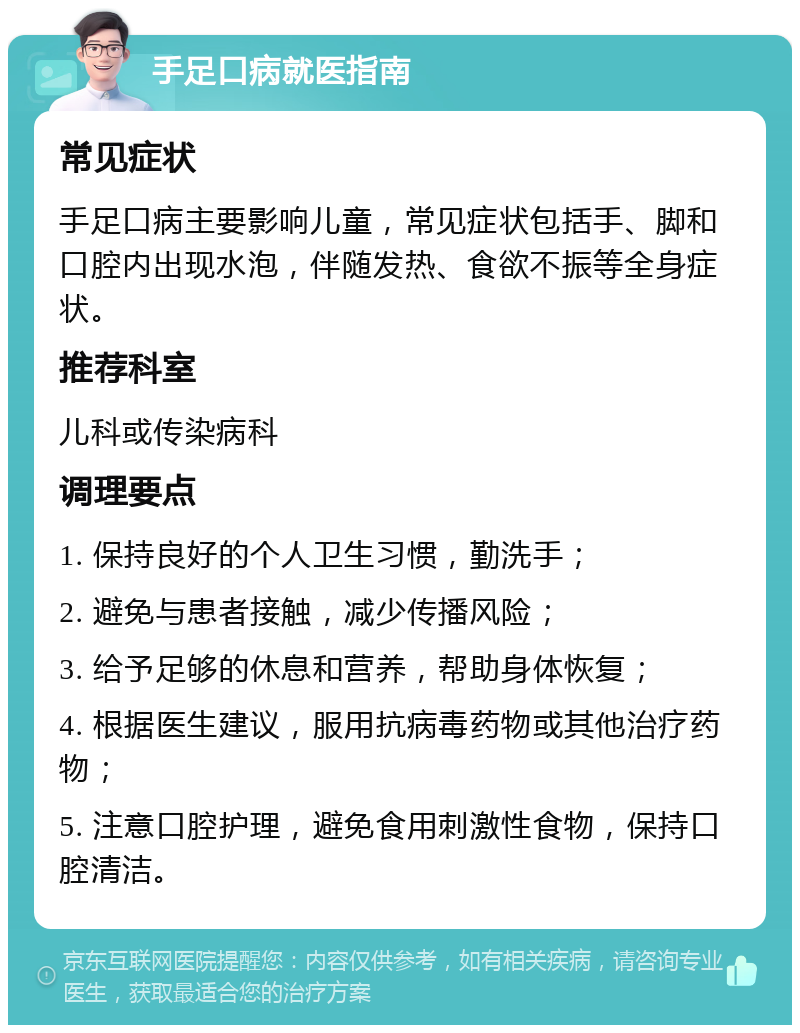 手足口病就医指南 常见症状 手足口病主要影响儿童，常见症状包括手、脚和口腔内出现水泡，伴随发热、食欲不振等全身症状。 推荐科室 儿科或传染病科 调理要点 1. 保持良好的个人卫生习惯，勤洗手； 2. 避免与患者接触，减少传播风险； 3. 给予足够的休息和营养，帮助身体恢复； 4. 根据医生建议，服用抗病毒药物或其他治疗药物； 5. 注意口腔护理，避免食用刺激性食物，保持口腔清洁。