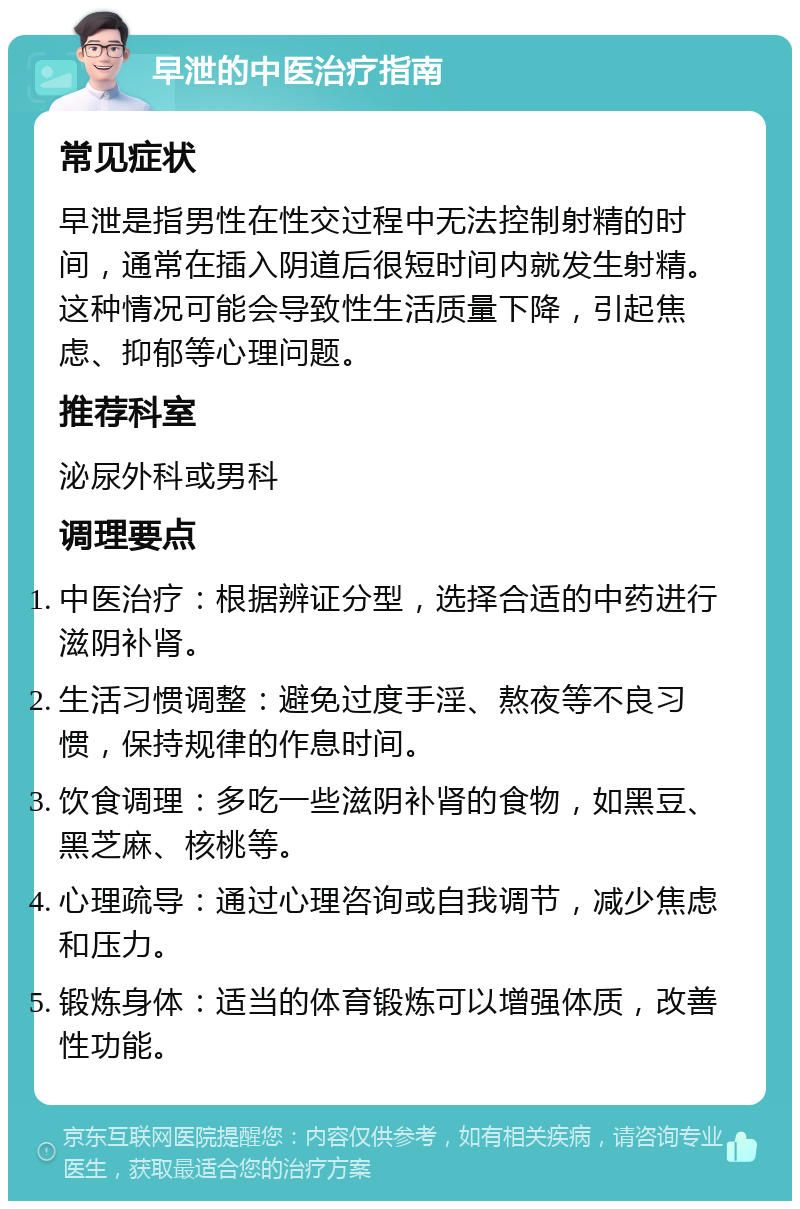 早泄的中医治疗指南 常见症状 早泄是指男性在性交过程中无法控制射精的时间，通常在插入阴道后很短时间内就发生射精。这种情况可能会导致性生活质量下降，引起焦虑、抑郁等心理问题。 推荐科室 泌尿外科或男科 调理要点 中医治疗：根据辨证分型，选择合适的中药进行滋阴补肾。 生活习惯调整：避免过度手淫、熬夜等不良习惯，保持规律的作息时间。 饮食调理：多吃一些滋阴补肾的食物，如黑豆、黑芝麻、核桃等。 心理疏导：通过心理咨询或自我调节，减少焦虑和压力。 锻炼身体：适当的体育锻炼可以增强体质，改善性功能。