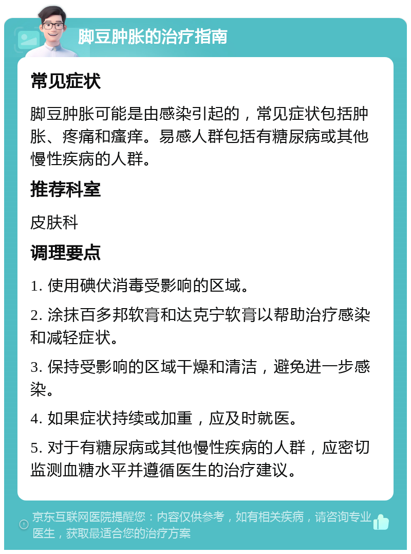 脚豆肿胀的治疗指南 常见症状 脚豆肿胀可能是由感染引起的，常见症状包括肿胀、疼痛和瘙痒。易感人群包括有糖尿病或其他慢性疾病的人群。 推荐科室 皮肤科 调理要点 1. 使用碘伏消毒受影响的区域。 2. 涂抹百多邦软膏和达克宁软膏以帮助治疗感染和减轻症状。 3. 保持受影响的区域干燥和清洁，避免进一步感染。 4. 如果症状持续或加重，应及时就医。 5. 对于有糖尿病或其他慢性疾病的人群，应密切监测血糖水平并遵循医生的治疗建议。