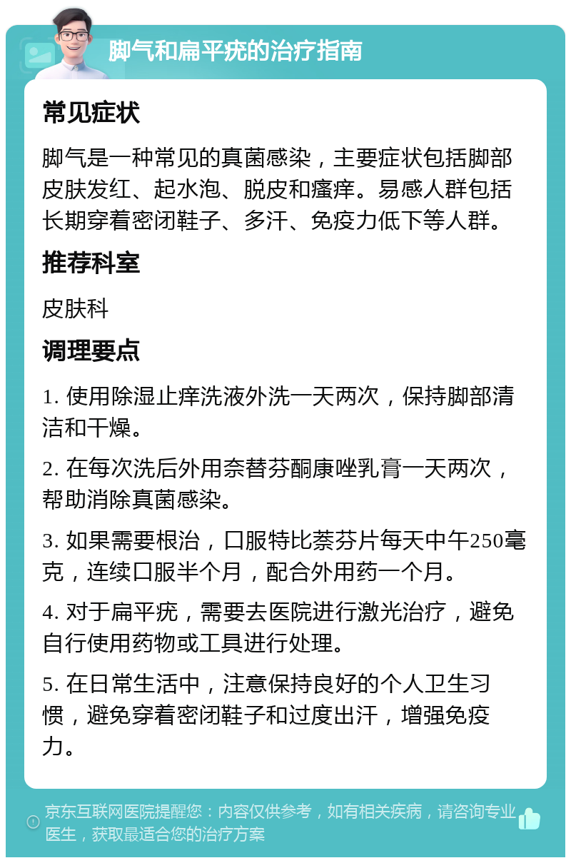 脚气和扁平疣的治疗指南 常见症状 脚气是一种常见的真菌感染，主要症状包括脚部皮肤发红、起水泡、脱皮和瘙痒。易感人群包括长期穿着密闭鞋子、多汗、免疫力低下等人群。 推荐科室 皮肤科 调理要点 1. 使用除湿止痒洗液外洗一天两次，保持脚部清洁和干燥。 2. 在每次洗后外用奈替芬酮康唑乳膏一天两次，帮助消除真菌感染。 3. 如果需要根治，口服特比萘芬片每天中午250毫克，连续口服半个月，配合外用药一个月。 4. 对于扁平疣，需要去医院进行激光治疗，避免自行使用药物或工具进行处理。 5. 在日常生活中，注意保持良好的个人卫生习惯，避免穿着密闭鞋子和过度出汗，增强免疫力。