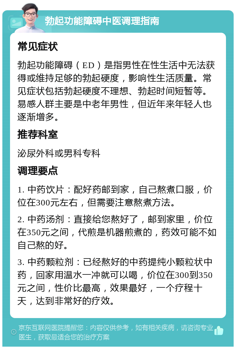 勃起功能障碍中医调理指南 常见症状 勃起功能障碍（ED）是指男性在性生活中无法获得或维持足够的勃起硬度，影响性生活质量。常见症状包括勃起硬度不理想、勃起时间短暂等。易感人群主要是中老年男性，但近年来年轻人也逐渐增多。 推荐科室 泌尿外科或男科专科 调理要点 1. 中药饮片：配好药邮到家，自己熬煮口服，价位在300元左右，但需要注意熬煮方法。 2. 中药汤剂：直接给您熬好了，邮到家里，价位在350元之间，代煎是机器煎煮的，药效可能不如自己熬的好。 3. 中药颗粒剂：已经熬好的中药提纯小颗粒状中药，回家用温水一冲就可以喝，价位在300到350元之间，性价比最高，效果最好，一个疗程十天，达到非常好的疗效。