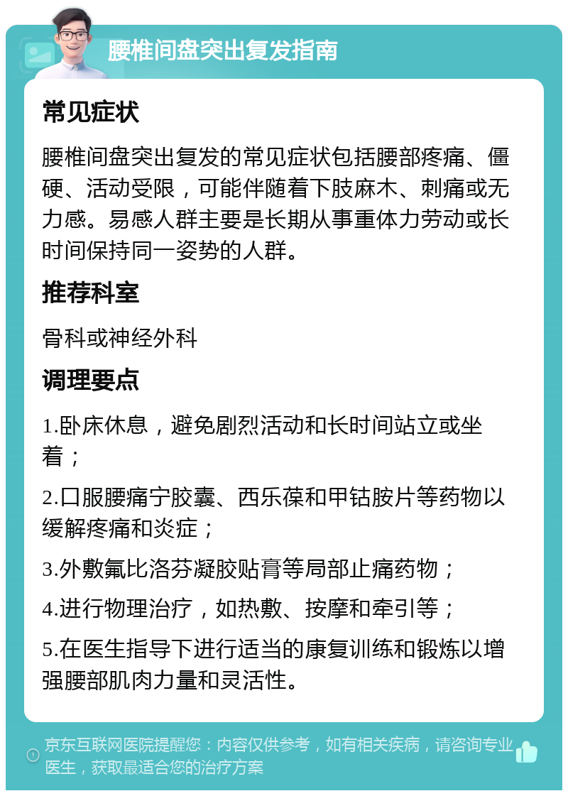 腰椎间盘突出复发指南 常见症状 腰椎间盘突出复发的常见症状包括腰部疼痛、僵硬、活动受限，可能伴随着下肢麻木、刺痛或无力感。易感人群主要是长期从事重体力劳动或长时间保持同一姿势的人群。 推荐科室 骨科或神经外科 调理要点 1.卧床休息，避免剧烈活动和长时间站立或坐着； 2.口服腰痛宁胶囊、西乐葆和甲钴胺片等药物以缓解疼痛和炎症； 3.外敷氟比洛芬凝胶贴膏等局部止痛药物； 4.进行物理治疗，如热敷、按摩和牵引等； 5.在医生指导下进行适当的康复训练和锻炼以增强腰部肌肉力量和灵活性。