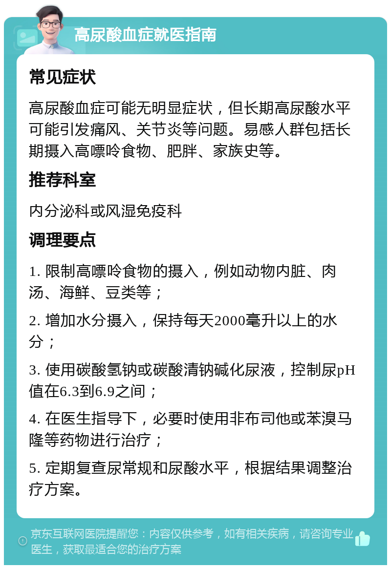 高尿酸血症就医指南 常见症状 高尿酸血症可能无明显症状，但长期高尿酸水平可能引发痛风、关节炎等问题。易感人群包括长期摄入高嘌呤食物、肥胖、家族史等。 推荐科室 内分泌科或风湿免疫科 调理要点 1. 限制高嘌呤食物的摄入，例如动物内脏、肉汤、海鲜、豆类等； 2. 增加水分摄入，保持每天2000毫升以上的水分； 3. 使用碳酸氢钠或碳酸清钠碱化尿液，控制尿pH值在6.3到6.9之间； 4. 在医生指导下，必要时使用非布司他或苯溴马隆等药物进行治疗； 5. 定期复查尿常规和尿酸水平，根据结果调整治疗方案。