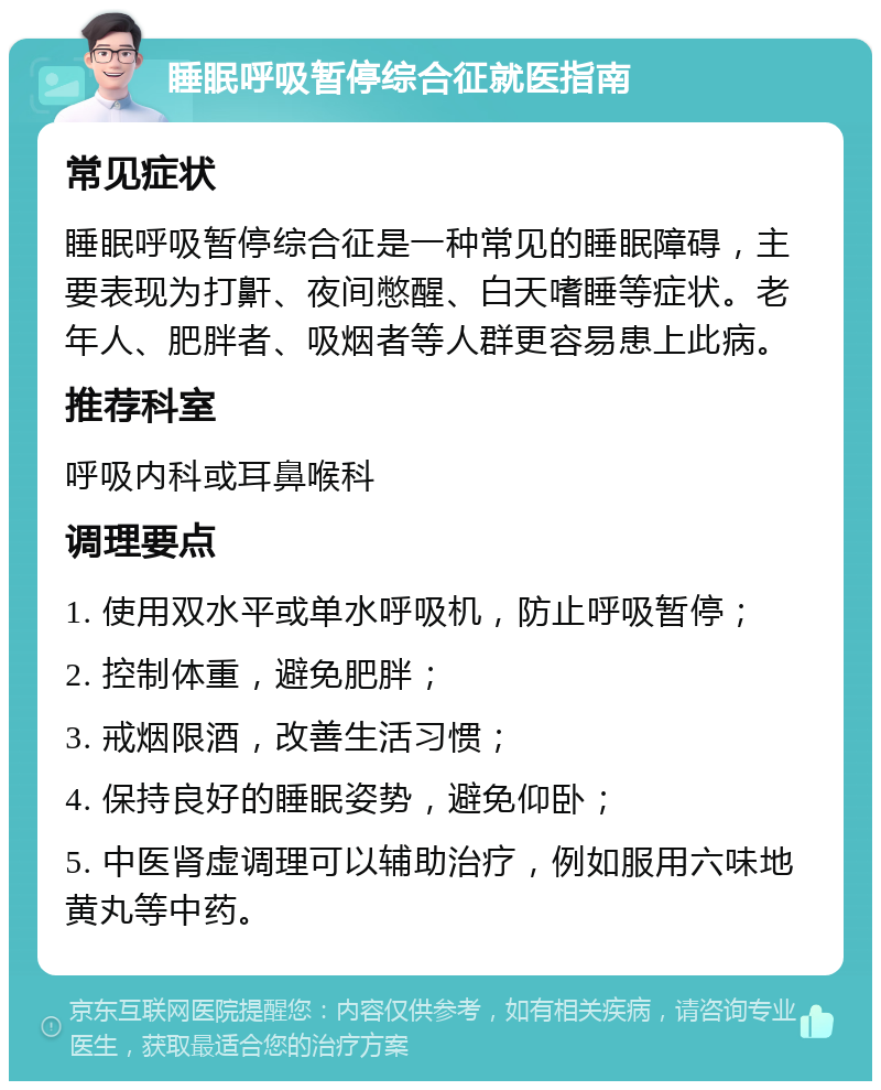 睡眠呼吸暂停综合征就医指南 常见症状 睡眠呼吸暂停综合征是一种常见的睡眠障碍，主要表现为打鼾、夜间憋醒、白天嗜睡等症状。老年人、肥胖者、吸烟者等人群更容易患上此病。 推荐科室 呼吸内科或耳鼻喉科 调理要点 1. 使用双水平或单水呼吸机，防止呼吸暂停； 2. 控制体重，避免肥胖； 3. 戒烟限酒，改善生活习惯； 4. 保持良好的睡眠姿势，避免仰卧； 5. 中医肾虚调理可以辅助治疗，例如服用六味地黄丸等中药。