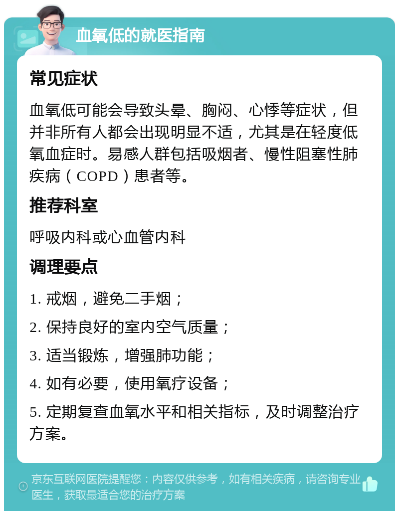 血氧低的就医指南 常见症状 血氧低可能会导致头晕、胸闷、心悸等症状，但并非所有人都会出现明显不适，尤其是在轻度低氧血症时。易感人群包括吸烟者、慢性阻塞性肺疾病（COPD）患者等。 推荐科室 呼吸内科或心血管内科 调理要点 1. 戒烟，避免二手烟； 2. 保持良好的室内空气质量； 3. 适当锻炼，增强肺功能； 4. 如有必要，使用氧疗设备； 5. 定期复查血氧水平和相关指标，及时调整治疗方案。