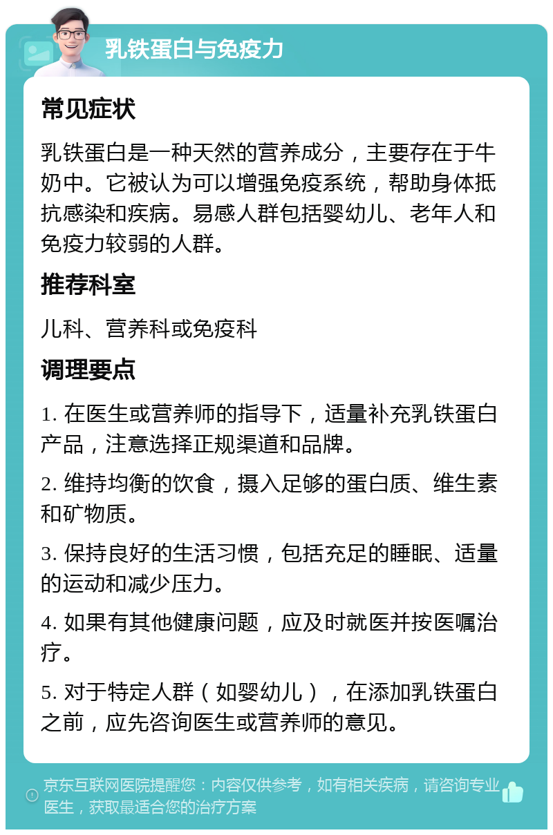 乳铁蛋白与免疫力 常见症状 乳铁蛋白是一种天然的营养成分，主要存在于牛奶中。它被认为可以增强免疫系统，帮助身体抵抗感染和疾病。易感人群包括婴幼儿、老年人和免疫力较弱的人群。 推荐科室 儿科、营养科或免疫科 调理要点 1. 在医生或营养师的指导下，适量补充乳铁蛋白产品，注意选择正规渠道和品牌。 2. 维持均衡的饮食，摄入足够的蛋白质、维生素和矿物质。 3. 保持良好的生活习惯，包括充足的睡眠、适量的运动和减少压力。 4. 如果有其他健康问题，应及时就医并按医嘱治疗。 5. 对于特定人群（如婴幼儿），在添加乳铁蛋白之前，应先咨询医生或营养师的意见。