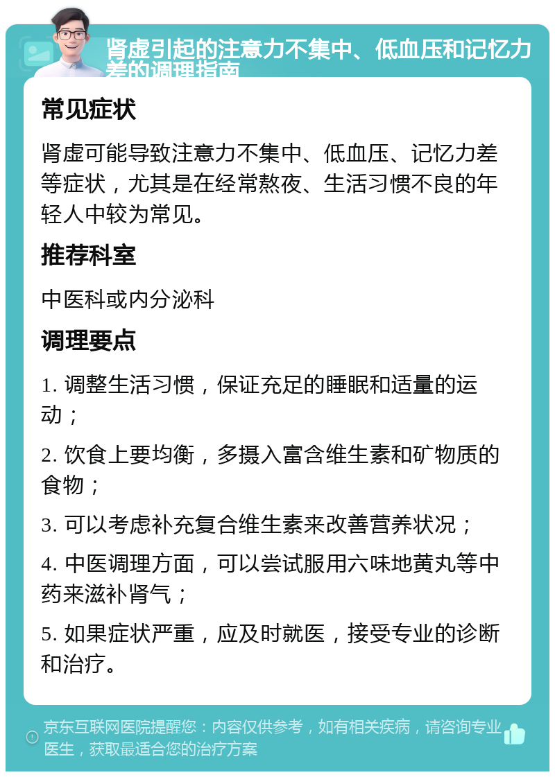 肾虚引起的注意力不集中、低血压和记忆力差的调理指南 常见症状 肾虚可能导致注意力不集中、低血压、记忆力差等症状，尤其是在经常熬夜、生活习惯不良的年轻人中较为常见。 推荐科室 中医科或内分泌科 调理要点 1. 调整生活习惯，保证充足的睡眠和适量的运动； 2. 饮食上要均衡，多摄入富含维生素和矿物质的食物； 3. 可以考虑补充复合维生素来改善营养状况； 4. 中医调理方面，可以尝试服用六味地黄丸等中药来滋补肾气； 5. 如果症状严重，应及时就医，接受专业的诊断和治疗。