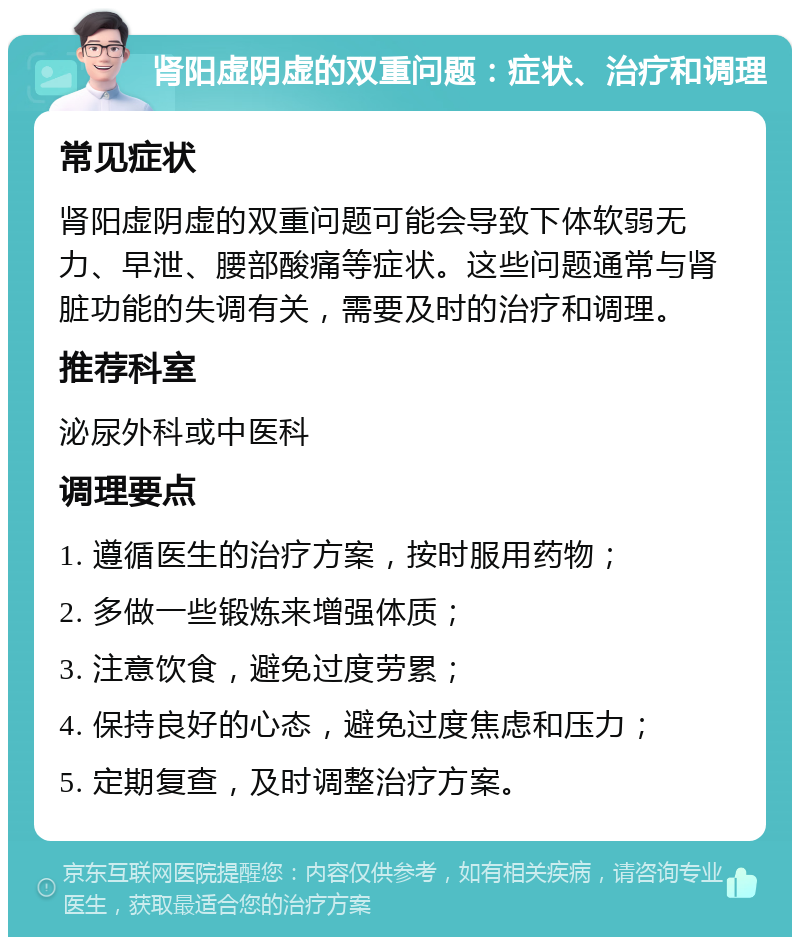 肾阳虚阴虚的双重问题：症状、治疗和调理 常见症状 肾阳虚阴虚的双重问题可能会导致下体软弱无力、早泄、腰部酸痛等症状。这些问题通常与肾脏功能的失调有关，需要及时的治疗和调理。 推荐科室 泌尿外科或中医科 调理要点 1. 遵循医生的治疗方案，按时服用药物； 2. 多做一些锻炼来增强体质； 3. 注意饮食，避免过度劳累； 4. 保持良好的心态，避免过度焦虑和压力； 5. 定期复查，及时调整治疗方案。