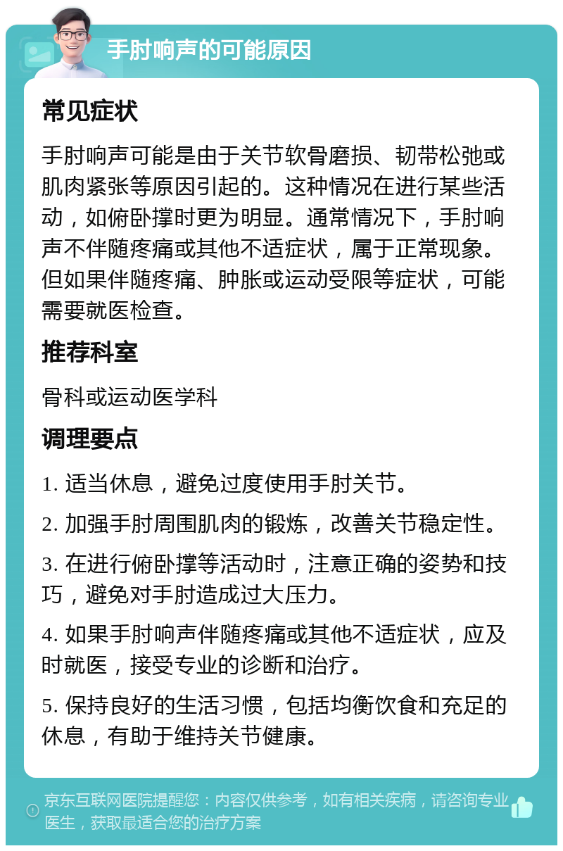 手肘响声的可能原因 常见症状 手肘响声可能是由于关节软骨磨损、韧带松弛或肌肉紧张等原因引起的。这种情况在进行某些活动，如俯卧撑时更为明显。通常情况下，手肘响声不伴随疼痛或其他不适症状，属于正常现象。但如果伴随疼痛、肿胀或运动受限等症状，可能需要就医检查。 推荐科室 骨科或运动医学科 调理要点 1. 适当休息，避免过度使用手肘关节。 2. 加强手肘周围肌肉的锻炼，改善关节稳定性。 3. 在进行俯卧撑等活动时，注意正确的姿势和技巧，避免对手肘造成过大压力。 4. 如果手肘响声伴随疼痛或其他不适症状，应及时就医，接受专业的诊断和治疗。 5. 保持良好的生活习惯，包括均衡饮食和充足的休息，有助于维持关节健康。