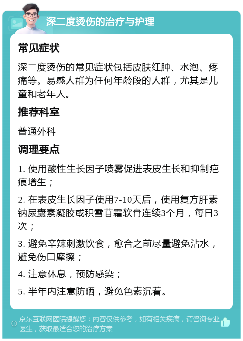 深二度烫伤的治疗与护理 常见症状 深二度烫伤的常见症状包括皮肤红肿、水泡、疼痛等。易感人群为任何年龄段的人群，尤其是儿童和老年人。 推荐科室 普通外科 调理要点 1. 使用酸性生长因子喷雾促进表皮生长和抑制疤痕增生； 2. 在表皮生长因子使用7-10天后，使用复方肝素钠尿囊素凝胶或积雪苷霜软膏连续3个月，每日3次； 3. 避免辛辣刺激饮食，愈合之前尽量避免沾水，避免伤口摩擦； 4. 注意休息，预防感染； 5. 半年内注意防晒，避免色素沉着。