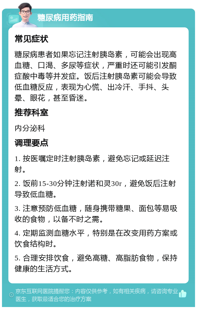 糖尿病用药指南 常见症状 糖尿病患者如果忘记注射胰岛素，可能会出现高血糖、口渴、多尿等症状，严重时还可能引发酮症酸中毒等并发症。饭后注射胰岛素可能会导致低血糖反应，表现为心慌、出冷汗、手抖、头晕、眼花，甚至昏迷。 推荐科室 内分泌科 调理要点 1. 按医嘱定时注射胰岛素，避免忘记或延迟注射。 2. 饭前15-30分钟注射诺和灵30r，避免饭后注射导致低血糖。 3. 注意预防低血糖，随身携带糖果、面包等易吸收的食物，以备不时之需。 4. 定期监测血糖水平，特别是在改变用药方案或饮食结构时。 5. 合理安排饮食，避免高糖、高脂肪食物，保持健康的生活方式。