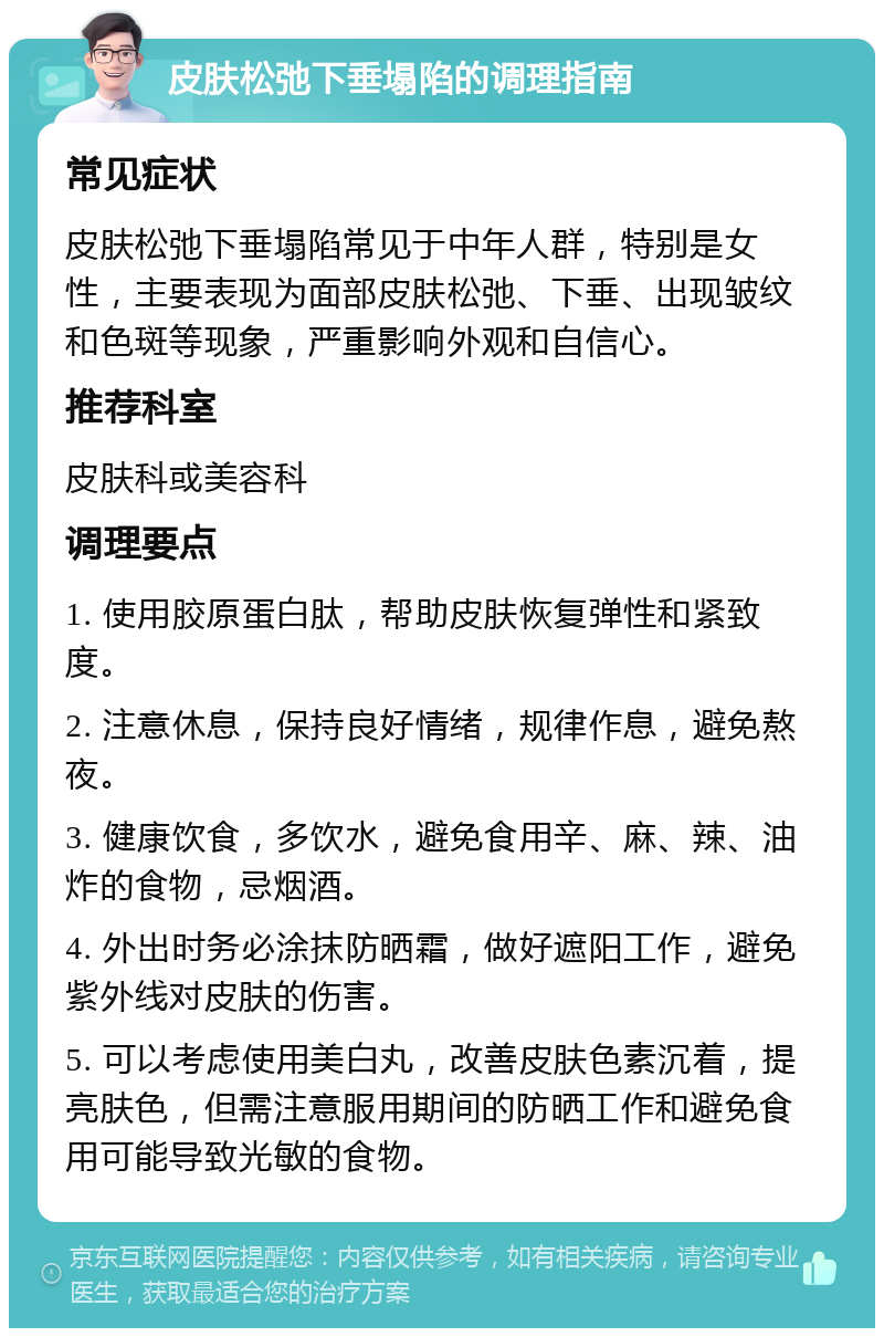 皮肤松弛下垂塌陷的调理指南 常见症状 皮肤松弛下垂塌陷常见于中年人群，特别是女性，主要表现为面部皮肤松弛、下垂、出现皱纹和色斑等现象，严重影响外观和自信心。 推荐科室 皮肤科或美容科 调理要点 1. 使用胶原蛋白肽，帮助皮肤恢复弹性和紧致度。 2. 注意休息，保持良好情绪，规律作息，避免熬夜。 3. 健康饮食，多饮水，避免食用辛、麻、辣、油炸的食物，忌烟酒。 4. 外出时务必涂抹防晒霜，做好遮阳工作，避免紫外线对皮肤的伤害。 5. 可以考虑使用美白丸，改善皮肤色素沉着，提亮肤色，但需注意服用期间的防晒工作和避免食用可能导致光敏的食物。