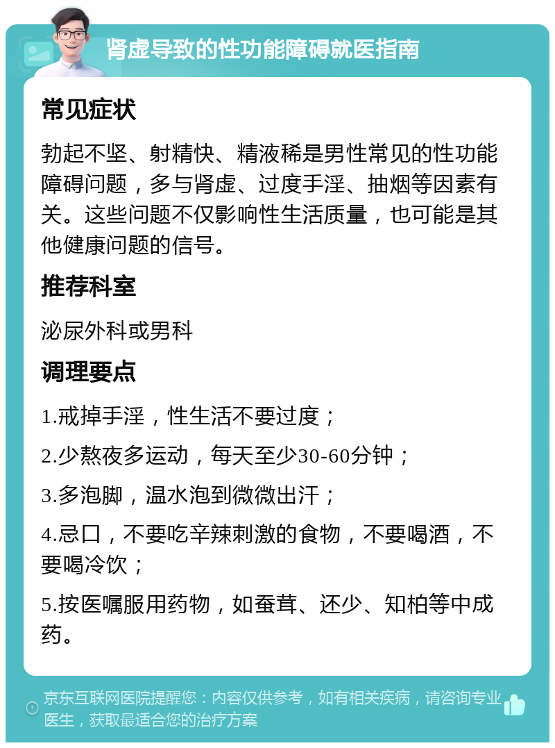 肾虚导致的性功能障碍就医指南 常见症状 勃起不坚、射精快、精液稀是男性常见的性功能障碍问题，多与肾虚、过度手淫、抽烟等因素有关。这些问题不仅影响性生活质量，也可能是其他健康问题的信号。 推荐科室 泌尿外科或男科 调理要点 1.戒掉手淫，性生活不要过度； 2.少熬夜多运动，每天至少30-60分钟； 3.多泡脚，温水泡到微微出汗； 4.忌口，不要吃辛辣刺激的食物，不要喝酒，不要喝冷饮； 5.按医嘱服用药物，如蚕茸、还少、知柏等中成药。