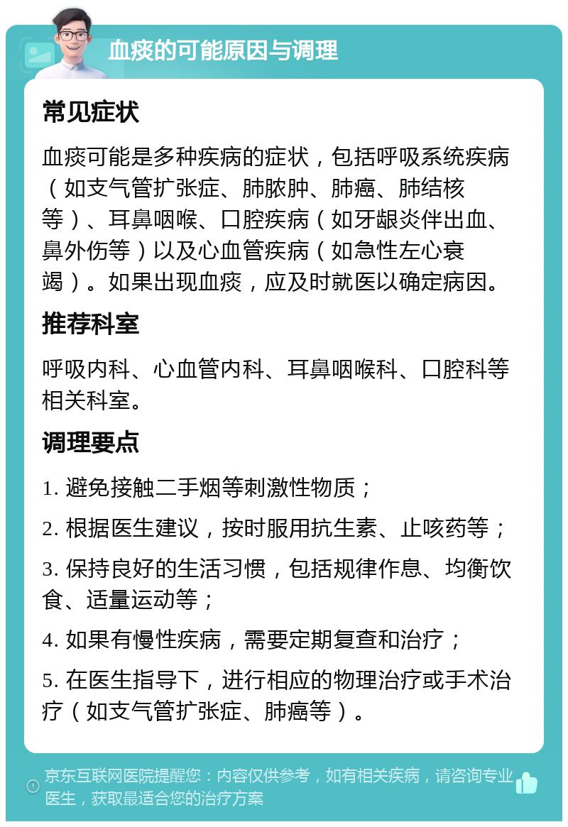 血痰的可能原因与调理 常见症状 血痰可能是多种疾病的症状，包括呼吸系统疾病（如支气管扩张症、肺脓肿、肺癌、肺结核等）、耳鼻咽喉、口腔疾病（如牙龈炎伴出血、鼻外伤等）以及心血管疾病（如急性左心衰竭）。如果出现血痰，应及时就医以确定病因。 推荐科室 呼吸内科、心血管内科、耳鼻咽喉科、口腔科等相关科室。 调理要点 1. 避免接触二手烟等刺激性物质； 2. 根据医生建议，按时服用抗生素、止咳药等； 3. 保持良好的生活习惯，包括规律作息、均衡饮食、适量运动等； 4. 如果有慢性疾病，需要定期复查和治疗； 5. 在医生指导下，进行相应的物理治疗或手术治疗（如支气管扩张症、肺癌等）。