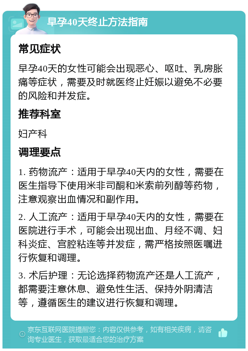 早孕40天终止方法指南 常见症状 早孕40天的女性可能会出现恶心、呕吐、乳房胀痛等症状，需要及时就医终止妊娠以避免不必要的风险和并发症。 推荐科室 妇产科 调理要点 1. 药物流产：适用于早孕40天内的女性，需要在医生指导下使用米非司酮和米索前列醇等药物，注意观察出血情况和副作用。 2. 人工流产：适用于早孕40天内的女性，需要在医院进行手术，可能会出现出血、月经不调、妇科炎症、宫腔粘连等并发症，需严格按照医嘱进行恢复和调理。 3. 术后护理：无论选择药物流产还是人工流产，都需要注意休息、避免性生活、保持外阴清洁等，遵循医生的建议进行恢复和调理。