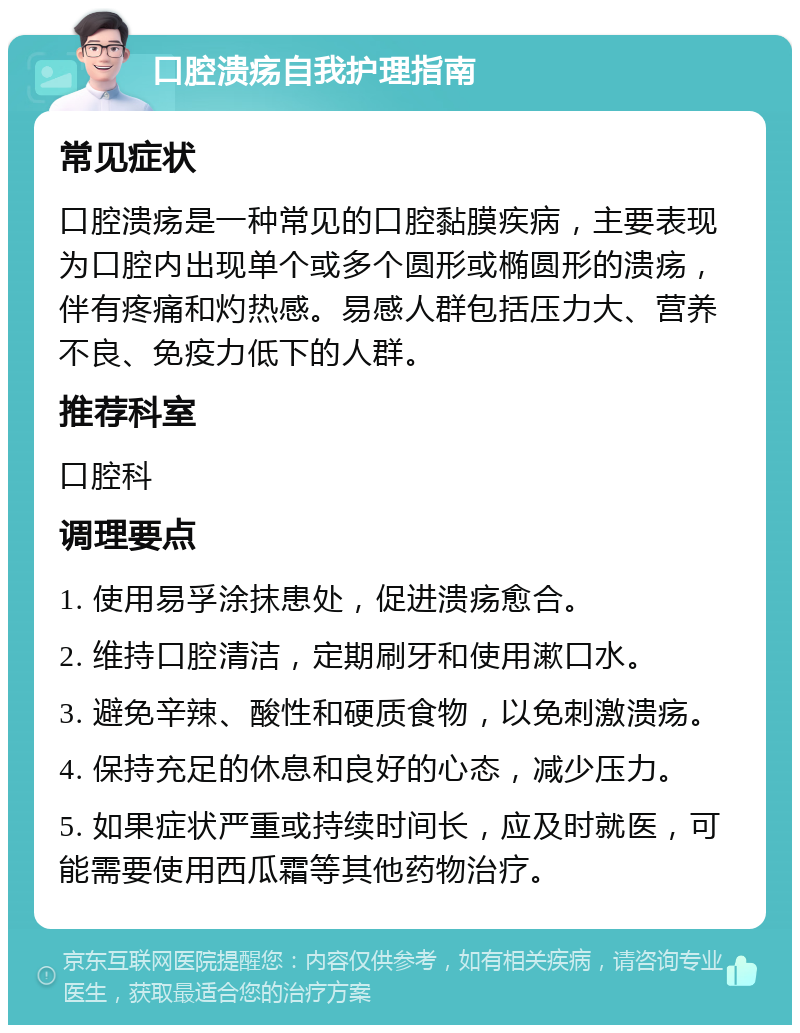 口腔溃疡自我护理指南 常见症状 口腔溃疡是一种常见的口腔黏膜疾病，主要表现为口腔内出现单个或多个圆形或椭圆形的溃疡，伴有疼痛和灼热感。易感人群包括压力大、营养不良、免疫力低下的人群。 推荐科室 口腔科 调理要点 1. 使用易孚涂抹患处，促进溃疡愈合。 2. 维持口腔清洁，定期刷牙和使用漱口水。 3. 避免辛辣、酸性和硬质食物，以免刺激溃疡。 4. 保持充足的休息和良好的心态，减少压力。 5. 如果症状严重或持续时间长，应及时就医，可能需要使用西瓜霜等其他药物治疗。