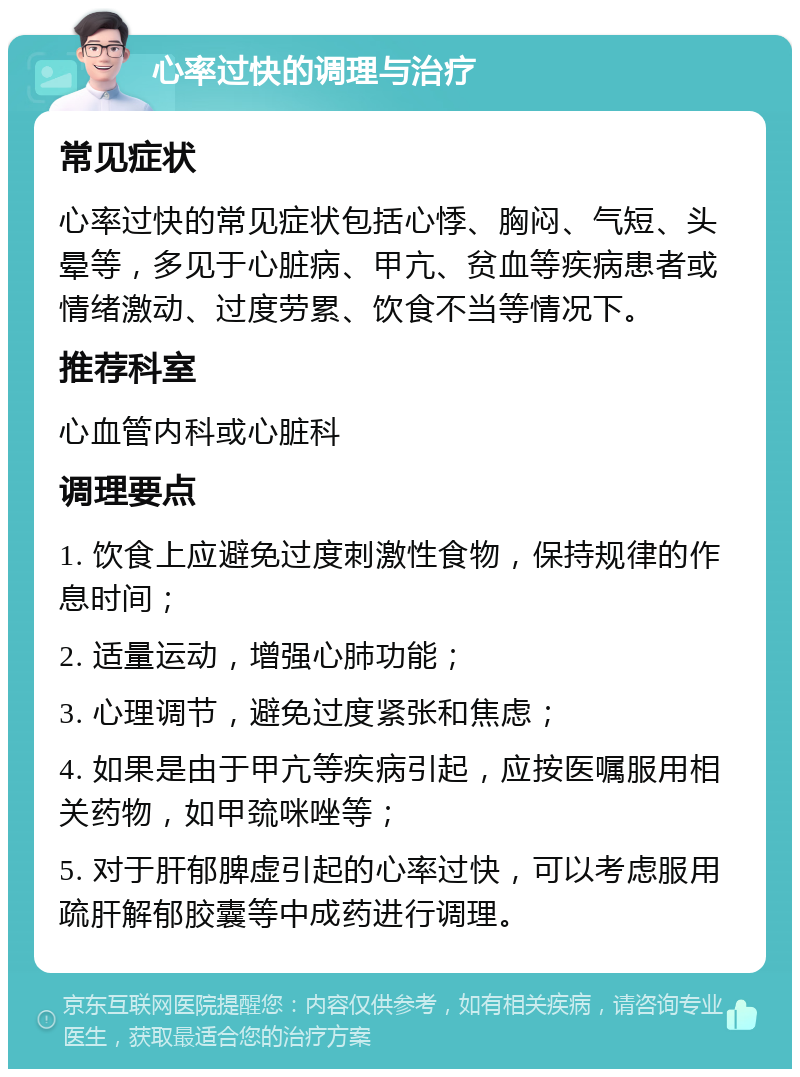 心率过快的调理与治疗 常见症状 心率过快的常见症状包括心悸、胸闷、气短、头晕等，多见于心脏病、甲亢、贫血等疾病患者或情绪激动、过度劳累、饮食不当等情况下。 推荐科室 心血管内科或心脏科 调理要点 1. 饮食上应避免过度刺激性食物，保持规律的作息时间； 2. 适量运动，增强心肺功能； 3. 心理调节，避免过度紧张和焦虑； 4. 如果是由于甲亢等疾病引起，应按医嘱服用相关药物，如甲巯咪唑等； 5. 对于肝郁脾虚引起的心率过快，可以考虑服用疏肝解郁胶囊等中成药进行调理。