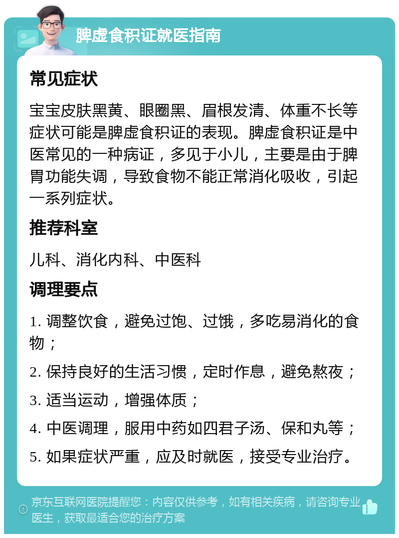 脾虚食积证就医指南 常见症状 宝宝皮肤黑黄、眼圈黑、眉根发清、体重不长等症状可能是脾虚食积证的表现。脾虚食积证是中医常见的一种病证，多见于小儿，主要是由于脾胃功能失调，导致食物不能正常消化吸收，引起一系列症状。 推荐科室 儿科、消化内科、中医科 调理要点 1. 调整饮食，避免过饱、过饿，多吃易消化的食物； 2. 保持良好的生活习惯，定时作息，避免熬夜； 3. 适当运动，增强体质； 4. 中医调理，服用中药如四君子汤、保和丸等； 5. 如果症状严重，应及时就医，接受专业治疗。