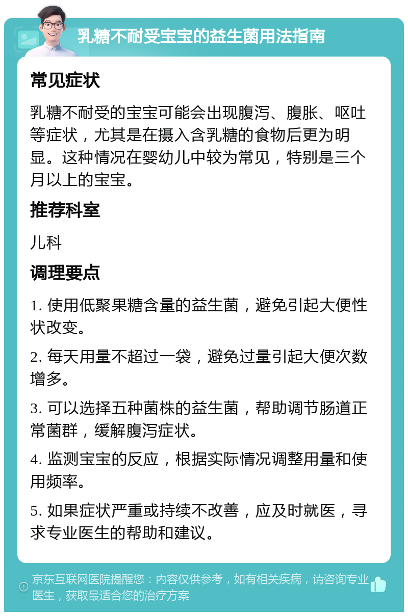 乳糖不耐受宝宝的益生菌用法指南 常见症状 乳糖不耐受的宝宝可能会出现腹泻、腹胀、呕吐等症状，尤其是在摄入含乳糖的食物后更为明显。这种情况在婴幼儿中较为常见，特别是三个月以上的宝宝。 推荐科室 儿科 调理要点 1. 使用低聚果糖含量的益生菌，避免引起大便性状改变。 2. 每天用量不超过一袋，避免过量引起大便次数增多。 3. 可以选择五种菌株的益生菌，帮助调节肠道正常菌群，缓解腹泻症状。 4. 监测宝宝的反应，根据实际情况调整用量和使用频率。 5. 如果症状严重或持续不改善，应及时就医，寻求专业医生的帮助和建议。