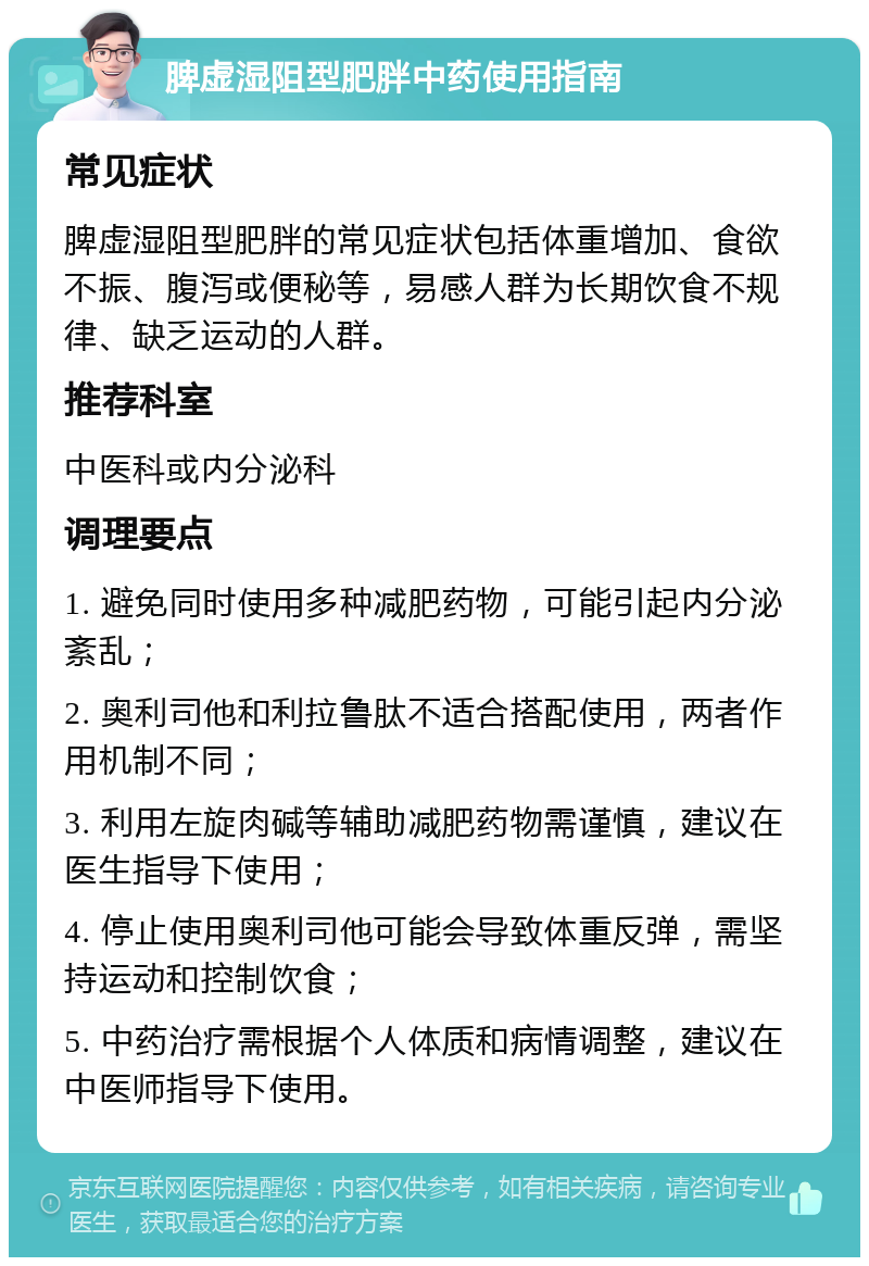 脾虚湿阻型肥胖中药使用指南 常见症状 脾虚湿阻型肥胖的常见症状包括体重增加、食欲不振、腹泻或便秘等，易感人群为长期饮食不规律、缺乏运动的人群。 推荐科室 中医科或内分泌科 调理要点 1. 避免同时使用多种减肥药物，可能引起内分泌紊乱； 2. 奥利司他和利拉鲁肽不适合搭配使用，两者作用机制不同； 3. 利用左旋肉碱等辅助减肥药物需谨慎，建议在医生指导下使用； 4. 停止使用奥利司他可能会导致体重反弹，需坚持运动和控制饮食； 5. 中药治疗需根据个人体质和病情调整，建议在中医师指导下使用。