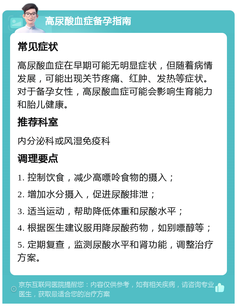 高尿酸血症备孕指南 常见症状 高尿酸血症在早期可能无明显症状，但随着病情发展，可能出现关节疼痛、红肿、发热等症状。对于备孕女性，高尿酸血症可能会影响生育能力和胎儿健康。 推荐科室 内分泌科或风湿免疫科 调理要点 1. 控制饮食，减少高嘌呤食物的摄入； 2. 增加水分摄入，促进尿酸排泄； 3. 适当运动，帮助降低体重和尿酸水平； 4. 根据医生建议服用降尿酸药物，如别嘌醇等； 5. 定期复查，监测尿酸水平和肾功能，调整治疗方案。